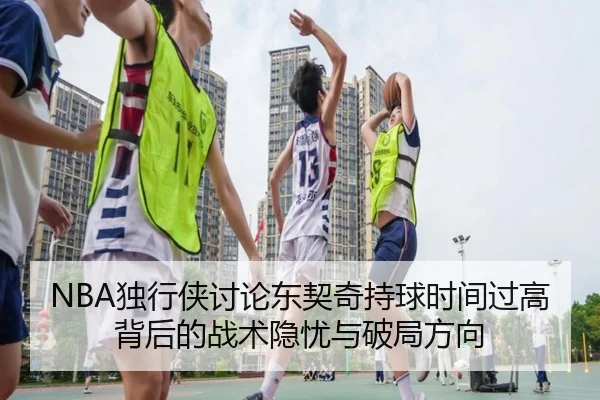 NBA独行侠讨论东契奇持球时间过高背后的战术隐忧与破局方向