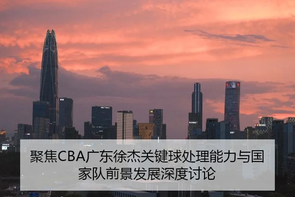 聚焦CBA广东徐杰关键球处理能力与国家队前景发展深度讨论