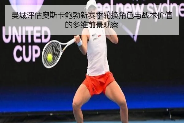 曼城评估奥斯卡鲍勃新赛季轮换角色与战术价值的多维前景观察
