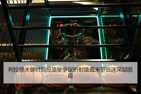 利拉德关键时刻投篮受争议折射雄鹿末节低迷深层困局